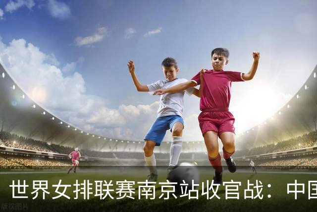 世界女排联赛南京站收官战：中国队3:1逆转战胜波兰队