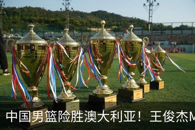 中国男篮险胜澳大利亚！王俊杰MVP，崔永熙证明自己，防守尖兵备受质疑，或被DNP！