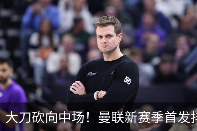 大刀砍向中场！曼联新赛季首发排布，一套务实的争冠框架正式浮出水面