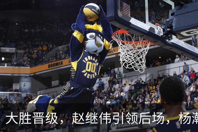 大胜晋级，赵继伟引领后场，杨瀚森替补表现抢眼，男篮迈向新阶段信心满满
