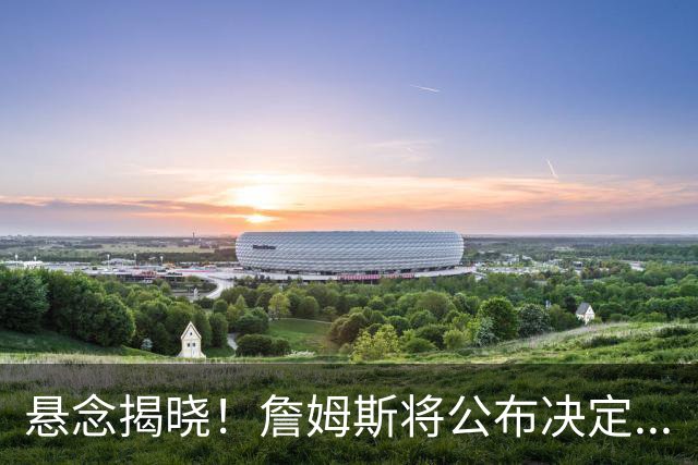 悬念揭晓！詹姆斯将公布决定...