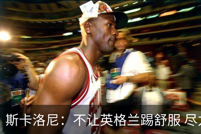 斯卡洛尼：不让英格兰踢舒服 尽力限制凯恩与贝林厄姆