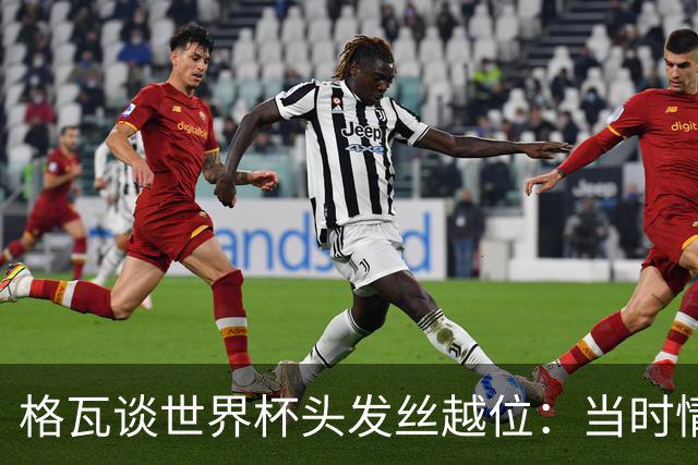格瓦谈世界杯头发丝越位：当时情绪完全混乱，那种情况真是荒谬