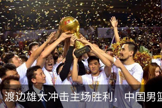 渡边雄太冲击主场胜利，中国男篮需警惕忍不住的对手
