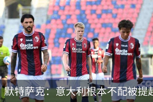 默特萨克：意大利根本不配被提起，20年前阵容那么强如今球星难觅