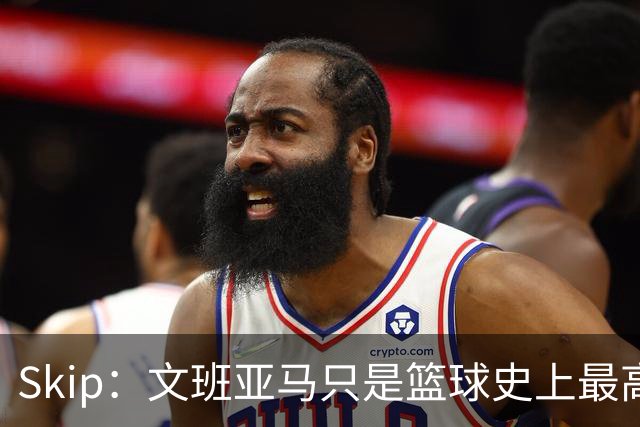 Skip：文班亚马只是篮球史上最高的得分后卫 他像失明了一样传球